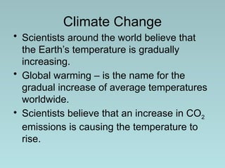 Climate Change
• Scientists around the world believe that
the Earth’s temperature is gradually
increasing.
• Global warming – is the name for the
gradual increase of average temperatures
worldwide.
• Scientists believe that an increase in CO2
emissions is causing the temperature to
rise.
 