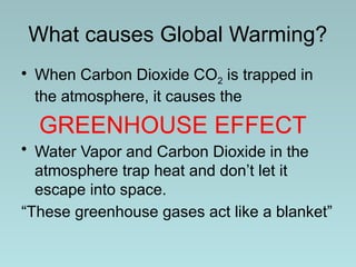 What causes Global Warming?
• When Carbon Dioxide CO2 is trapped in
the atmosphere, it causes the
GREENHOUSE EFFECT
• Water Vapor and Carbon Dioxide in the
atmosphere trap heat and don’t let it
escape into space.
“These greenhouse gases act like a blanket”
 