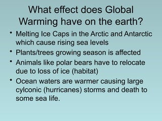 What effect does Global
Warming have on the earth?
• Melting Ice Caps in the Arctic and Antarctic
which cause rising sea levels
• Plants/trees growing season is affected
• Animals like polar bears have to relocate
due to loss of ice (habitat)
• Ocean waters are warmer causing large
cylconic (hurricanes) storms and death to
some sea life.
 