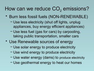 How can we reduce CO2 emissions?
• Burn less fossil fuels (NON-RENEWABLE)
– Use less electricity (shut off lights, unplug
appliances, buy energy efficient appliances)
– Use less fuel (gas for cars) by carpooling,
taking public transportation, smaller cars
• Use Renewable sources of energy
– Use solar energy to produce electricity
– Use wind energy to produce electricity
– Use water energy (dams) to produce electricity
– Use geothermal energy to heat our homes
 