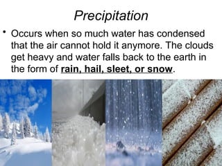 Precipitation
• Occurs when so much water has condensed
that the air cannot hold it anymore. The clouds
get heavy and water falls back to the earth in
the form of rain, hail, sleet, or snow.
 