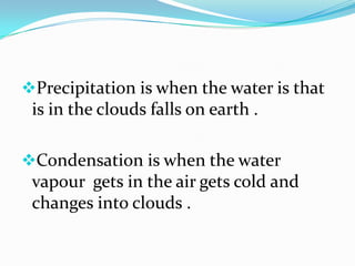 Precipitation is when the water is that
 is in the clouds falls on earth .

Condensation is when the water
 vapour gets in the air gets cold and
 changes into clouds .
 