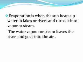 Evaporation is when the sun heats up
 water in lakes or rivers and turns it into
 vapor or steam.
 The water vapour or steam leaves the
 river and goes into the air .
 