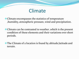 Climate
 Climate encompasses the statistics of temperature
  ,humidity, atmospheric pressure, wind and precipitation.

 Climate can be contrasted to weather ,which is the present
  condition of these elements and their variations over short
  periods.

 The Climate of a location is found by altitude,latitude and
  terrain.
 