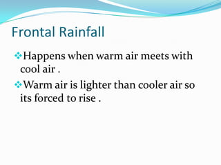 Frontal Rainfall
Happens when warm air meets with
 cool air .
Warm air is lighter than cooler air so
 its forced to rise .
 