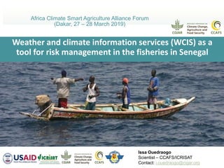 Weather and climate information services (WCIS) as a
tool for risk management in the fisheries in Senegal
Africa Climate Smart Agriculture Alliance Forum
(Dakar, 27 – 28 March 2019)
Issa Ouedraogo
Scientist – CCAFS/ICRISAT
Contact: i.ouedraogo@cigar.org
 