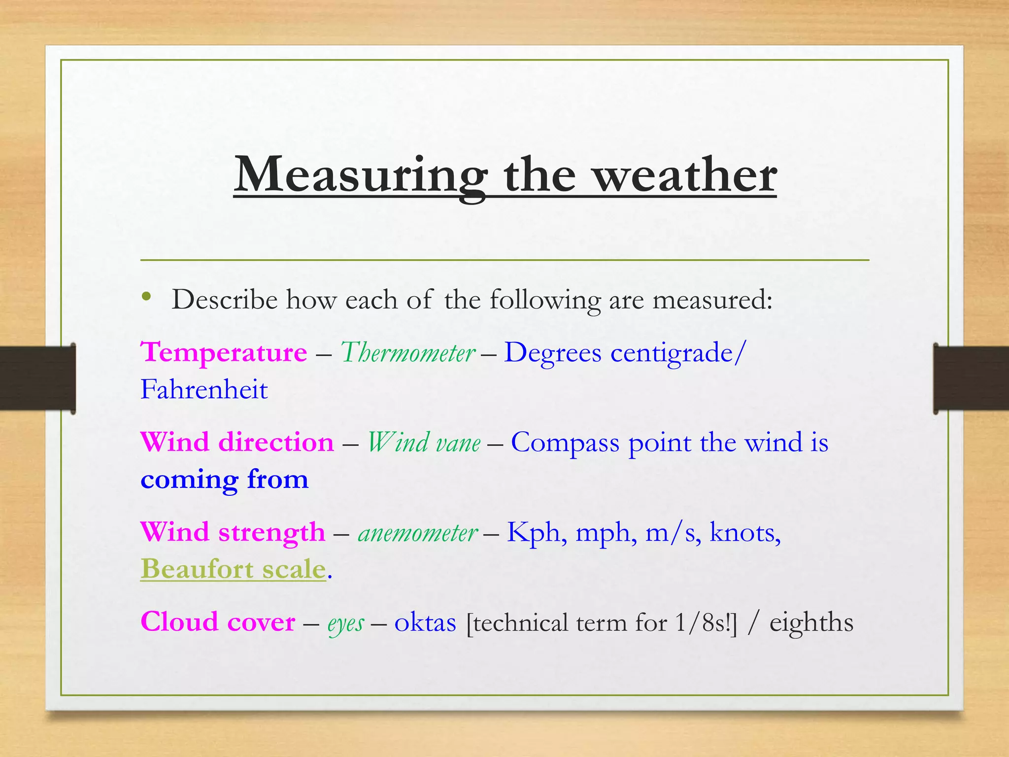 Measuring the weather
• Describe how each of the following are measured:
Temperature – Thermometer – Degrees centigrade/
Fahrenheit
Wind direction – Wind vane – Compass point the wind is
coming from
Wind strength – anemometer – Kph, mph, m/s, knots,
Beaufort scale.
Cloud cover – eyes – oktas [technical term for 1/8s!] / eighths
 