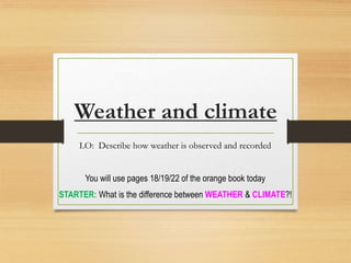 Weather and climate
LO: Describe how weather is observed and recorded
You will use pages 18/19/22 of the orange book today
STARTER: What is the difference between WEATHER & CLIMATE?!
 