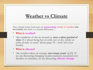 Weather vs Climate
Two related terms, both part of meteorology (study of weather [write
this in books!]) but there is a crucial difference…
• What is weather?
• ‘the condition of the air around us over a short period of
time. It is about being hot or cold, wet or dry, windy or
calm, cloudy or sunny’ [from page 18 – write into your
books]
• What is climate?
• ‘the weather taken on average over many years’ (p.22). If
we are discussing changing weather patterns measured over
decades or centuries, we are discussing climate change
 