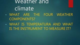 Weather and
climate
• WHAT ARE THE FOUR WEATHER
COMPONENTS?
• WHAT IS TEMPERATURA AND WHAT
IS THE INSTRUMENT TO MEASURE IT?
 