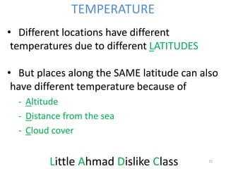 • Different locations have different
temperatures due to different LATITUDES
• But places along the SAME latitude can also
have different temperature because of
- Altitude
- Distance from the sea
- Cloud cover
Little Ahmad Dislike Class 10
TEMPERATURE
 