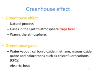 Greenhouse effect
• Greenhouse effect:
– Natural process
– Gases in the Earth’s atmosphere traps heat
– Warms the atmosphere.
• Greenhouse gases
– Water vapour, carbon dioxide, methane, nitrous oxide
ozone and halocarbons such as chlorofluorocarbons
(CFCs)
– Absorbs heat
112
 