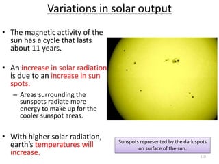 Variations in solar output
• The magnetic activity of the
sun has a cycle that lasts
about 11 years.
• An increase in solar radiation
is due to an increase in sun
spots.
– Areas surrounding the
sunspots radiate more
energy to make up for the
cooler sunspot areas.
• With higher solar radiation,
earth’s temperatures will
increase.
Sunspots represented by the dark spots
on surface of the sun.
118
 