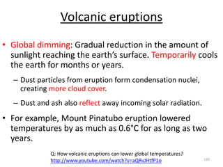Volcanic eruptions
• Global dimming: Gradual reduction in the amount of
sunlight reaching the earth’s surface. Temporarily cools
the earth for months or years.
– Dust particles from eruption form condensation nuclei,
creating more cloud cover.
– Dust and ash also reflect away incoming solar radiation.
• For example, Mount Pinatubo eruption lowered
temperatures by as much as 0.6°C for as long as two
years.
120
Q: How volcanic eruptions can lower global temperatures?
http://www.youtube.com/watch?v=aQRvJHtfP1o
 