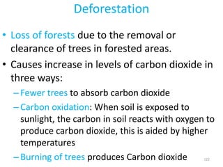 Deforestation
• Loss of forests due to the removal or
clearance of trees in forested areas.
• Causes increase in levels of carbon dioxide in
three ways:
–Fewer trees to absorb carbon dioxide
–Carbon oxidation: When soil is exposed to
sunlight, the carbon in soil reacts with oxygen to
produce carbon dioxide, this is aided by higher
temperatures
–Burning of trees produces Carbon dioxide 122
 