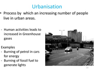 Urbanisation
• Process by which an increasing number of people
live in urban areas.
129
- Human activities leads to
increased in Greenhouse
gases
Examples
- Burning of petrol in cars
for energy
- Burning of fossil fuel to
generate lights
 