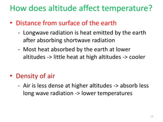 How does altitude affect temperature?
• Distance from surface of the earth
- Longwave radiation is heat emitted by the earth
after absorbing shortwave radiation
- Most heat absorbed by the earth at lower
altitudes -> little heat at high altitudes -> cooler
• Density of air
- Air is less dense at higher altitudes -> absorb less
long wave radiation -> lower temperatures
13
 