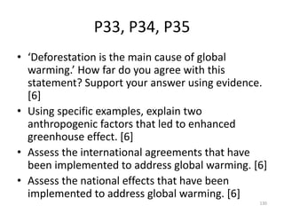 P33, P34, P35
• ‘Deforestation is the main cause of global
warming.’ How far do you agree with this
statement? Support your answer using evidence.
[6]
• Using specific examples, explain two
anthropogenic factors that led to enhanced
greenhouse effect. [6]
• Assess the international agreements that have
been implemented to address global warming. [6]
• Assess the national effects that have been
implemented to address global warming. [6]
130
 