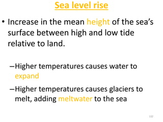 Sea level rise
• Increase in the mean height of the sea’s
surface between high and low tide
relative to land.
–Higher temperatures causes water to
expand
–Higher temperatures causes glaciers to
melt, adding meltwater to the sea
132
 