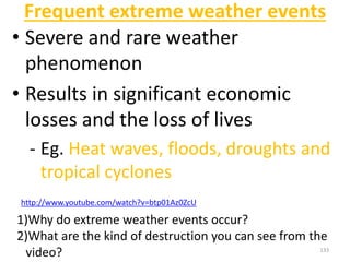 Frequent extreme weather events
• Severe and rare weather
phenomenon
• Results in significant economic
losses and the loss of lives
- Eg. Heat waves, floods, droughts and
tropical cyclones
133
http://www.youtube.com/watch?v=btp01Az0ZcU
1)Why do extreme weather events occur?
2)What are the kind of destruction you can see from the
video?
 