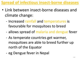 Spread of infectious insect-borne diseases
• Link between insect-borne diseases and
climate change:
- Increased rainfall and temperatures is
favourable for mosquitoes to breed
- allows spread of malaria and dengue fever
- As temperate countries get warmer,
mosquitoes are able to breed further up
north of the Equator
- eg Dengue fever in Nepal
134
 