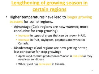 Lengthening of growing season in
certain regions
• Higher temperatures have lead to longer growing
seasons for some regions.
- Advantage (Cold regions are now warmer, more
conducive for crop growing)
• Increase in types of crops that can be grown in UK.
• Increase in fruit, soybeans, potatoes and wheat in
Canada.
- Disadvantage (Cool regions are now getting hotter,
less conducive for crop growing)
• Apples and cherries production in Yunnan is reduced as they
need cool conditions.
• Wheat yield has decreased in Canada.
136
 