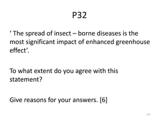 P32
‘ The spread of insect – borne diseases is the
most significant impact of enhanced greenhouse
effect’.
To what extent do you agree with this
statement?
Give reasons for your answers. [6]
137
 