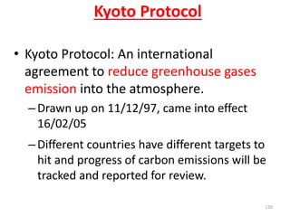 Kyoto Protocol
• Kyoto Protocol: An international
agreement to reduce greenhouse gases
emission into the atmosphere.
–Drawn up on 11/12/97, came into effect
16/02/05
–Different countries have different targets to
hit and progress of carbon emissions will be
tracked and reported for review.
139
 