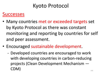 Kyoto Protocol
Successes
• Many countries met or exceeded targets set
by Kyoto Protocol as there was constant
monitoring and reporting by countries for self
and peer assessment.
• Encouraged sustainable development.
- Developed countries are encouraged to work
with developing countries in carbon-reducing
projects (Clean Development Mechanism —
CDM) 140
 
