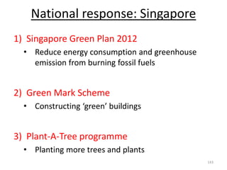 National response: Singapore
1) Singapore Green Plan 2012
• Reduce energy consumption and greenhouse
emission from burning fossil fuels
2) Green Mark Scheme
• Constructing ‘green’ buildings
3) Plant-A-Tree programme
• Planting more trees and plants
143
 