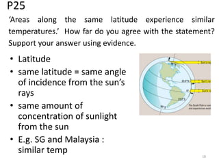 P25
• Latitude
• same latitude = same angle
of incidence from the sun’s
rays
• same amount of
concentration of sunlight
from the sun
• E.g. SG and Malaysia :
similar temp 18
‘Areas along the same latitude experience similar
temperatures.’ How far do you agree with the statement?
Support your answer using evidence.
 
