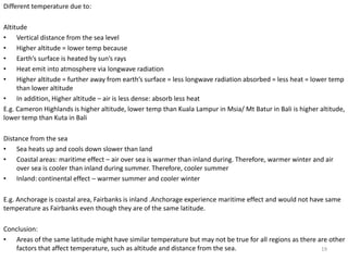 Different temperature due to:
Altitude
• Vertical distance from the sea level
• Higher altitude = lower temp because
• Earth’s surface is heated by sun’s rays
• Heat emit into atmosphere via longwave radiation
• Higher altitude = further away from earth’s surface = less longwave radiation absorbed = less heat = lower temp
than lower altitude
• In addition, Higher altitude – air is less dense: absorb less heat
E.g. Cameron Highlands is higher altitude, lower temp than Kuala Lampur in Msia/ Mt Batur in Bali is higher altitude,
lower temp than Kuta in Bali
Distance from the sea
• Sea heats up and cools down slower than land
• Coastal areas: maritime effect – air over sea is warmer than inland during. Therefore, warmer winter and air
over sea is cooler than inland during summer. Therefore, cooler summer
• Inland: continental effect – warmer summer and cooler winter
E.g. Anchorage is coastal area, Fairbanks is inland .Anchorage experience maritime effect and would not have same
temperature as Fairbanks even though they are of the same latitude.
Conclusion:
• Areas of the same latitude might have similar temperature but may not be true for all regions as there are other
factors that affect temperature, such as altitude and distance from the sea. 19
 