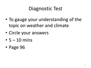 Diagnostic Test
• To gauge your understanding of the
topic on weather and climate
• Circle your answers
• 5 – 10 mins
• Page 96
2
 