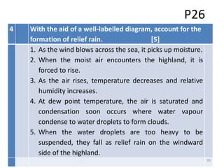 P26
4 With the aid of a well-labelled diagram, account for the
formation of relief rain. [5]
1. As the wind blows across the sea, it picks up moisture.
2. When the moist air encounters the highland, it is
forced to rise.
3. As the air rises, temperature decreases and relative
humidity increases.
4. At dew point temperature, the air is saturated and
condensation soon occurs where water vapour
condense to water droplets to form clouds.
5. When the water droplets are too heavy to be
suspended, they fall as relief rain on the windward
side of the highland.
39
 