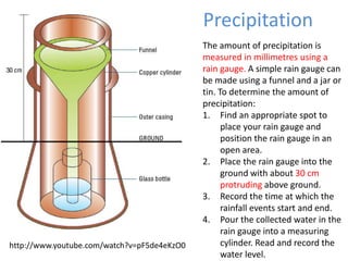 Precipitation
The amount of precipitation is
measured in millimetres using a
rain gauge. A simple rain gauge can
be made using a funnel and a jar or
tin. To determine the amount of
precipitation:
1. Find an appropriate spot to
place your rain gauge and
position the rain gauge in an
open area.
2. Place the rain gauge into the
ground with about 30 cm
protruding above ground.
3. Record the time at which the
rainfall events start and end.
4. Pour the collected water in the
rain gauge into a measuring
cylinder. Read and record the
water level.
http://www.youtube.com/watch?v=pF5de4eKzO0
 