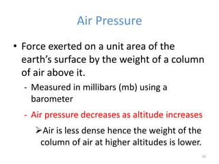 Air Pressure
• Force exerted on a unit area of the
earth’s surface by the weight of a column
of air above it.
- Measured in millibars (mb) using a
barometer
- Air pressure decreases as altitude increases
Air is less dense hence the weight of the
column of air at higher altitudes is lower.
42
 