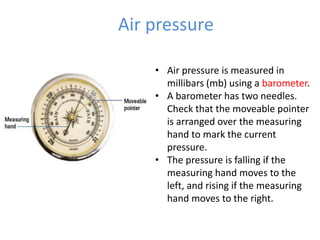 Air pressure
• Air pressure is measured in
millibars (mb) using a barometer.
• A barometer has two needles.
Check that the moveable pointer
is arranged over the measuring
hand to mark the current
pressure.
• The pressure is falling if the
measuring hand moves to the
left, and rising if the measuring
hand moves to the right.
 