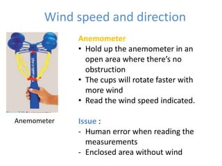 Wind speed and direction
Anemometer
• Hold up the anemometer in an
open area where there’s no
obstruction
• The cups will rotate faster with
more wind
• Read the wind speed indicated.
Issue :
- Human error when reading the
measurements
- Enclosed area without wind
Anemometer
 
