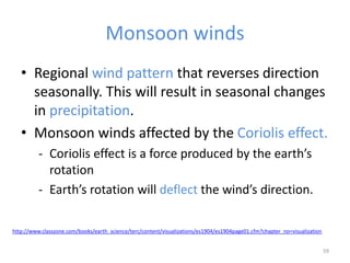 Monsoon winds
• Regional wind pattern that reverses direction
seasonally. This will result in seasonal changes
in precipitation.
• Monsoon winds affected by the Coriolis effect.
- Coriolis effect is a force produced by the earth’s
rotation
- Earth’s rotation will deflect the wind’s direction.
59
http://www.classzone.com/books/earth_science/terc/content/visualizations/es1904/es1904page01.cfm?chapter_no=visualization
 