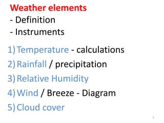 Weather elements
- Definition
- Instruments
1)Temperature - calculations
2)Rainfall / precipitation
3)Relative Humidity
4)Wind / Breeze - Diagram
5)Cloud cover
6
 