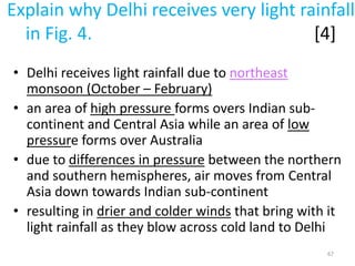 Explain why Delhi receives very light rainfall
in Fig. 4. [4]
• Delhi receives light rainfall due to northeast
monsoon (October – February)
• an area of high pressure forms overs Indian sub-
continent and Central Asia while an area of low
pressure forms over Australia
• due to differences in pressure between the northern
and southern hemispheres, air moves from Central
Asia down towards Indian sub-continent
• resulting in drier and colder winds that bring with it
light rainfall as they blow across cold land to Delhi
67
 