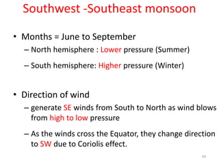 Southwest -Southeast monsoon
69
• Months = June to September
– North hemisphere : Lower pressure (Summer)
– South hemisphere: Higher pressure (Winter)
• Direction of wind
– generate SE winds from South to North as wind blows
from high to low pressure
– As the winds cross the Equator, they change direction
to SW due to Coriolis effect.
 