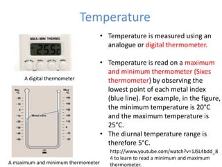 Temperature
• Temperature is measured using an
analogue or digital thermometer.
• Temperature is read on a maximum
and minimum thermometer (Sixes
thermometer) by observing the
lowest point of each metal index
(blue line). For example, in the figure,
the minimum temperature is 20°C
and the maximum temperature is
25°C.
• The diurnal temperature range is
therefore 5°C.
A digital thermometer
A maximum and minimum thermometer
http://www.youtube.com/watch?v=1JSL4bdd_8
4 to learn to read a minimum and maximum
thermometer.
 