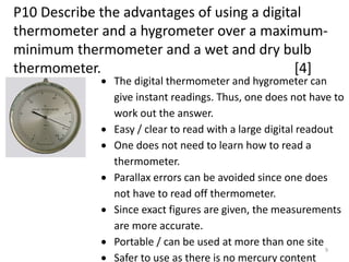 P10 Describe the advantages of using a digital
thermometer and a hygrometer over a maximum-
minimum thermometer and a wet and dry bulb
thermometer. [4]
9
 The digital thermometer and hygrometer can
give instant readings. Thus, one does not have to
work out the answer.
 Easy / clear to read with a large digital readout
 One does not need to learn how to read a
thermometer.
 Parallax errors can be avoided since one does
not have to read off thermometer.
 Since exact figures are given, the measurements
are more accurate.
 Portable / can be used at more than one site
 Safer to use as there is no mercury content
 
