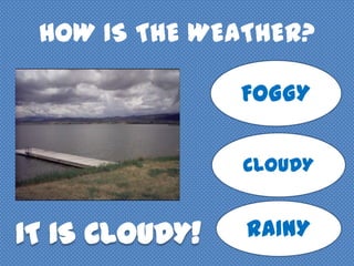 HOW IS THE WEATHER?
FOGGY
CLOUDY
RAINY
 