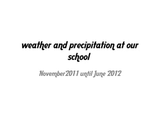 weather and precipitation at our
           school
    November2011 until June 2012
 