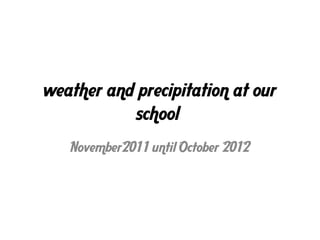 weather and precipitation at our
           school
   November2011 until October 2012
 