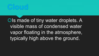 Cloud
Is made of tiny water droplets. A
visible mass of condensed water
vapor floating in the atmosphere,
typically high above the ground.
 