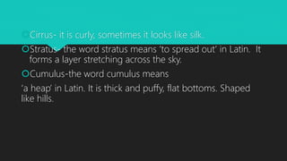 Cirrus- it is curly, sometimes it looks like silk.
Stratus- the word stratus means ‘to spread out’ in Latin. It
forms a layer stretching across the sky.
Cumulus-the word cumulus means
‘a heap’ in Latin. It is thick and puffy, flat bottoms. Shaped
like hills.
 