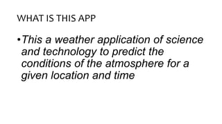 WHAT IS THIS APP
•This a weather application of science
and technology to predict the
conditions of the atmosphere for a
given location and time
 